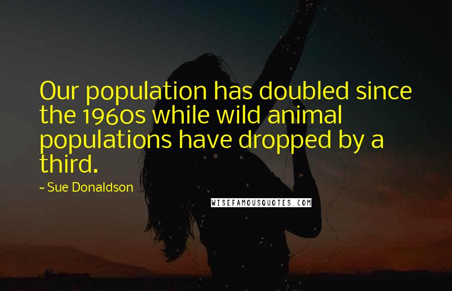 Sue Donaldson Quotes: Our population has doubled since the 1960s while wild animal populations have dropped by a third.