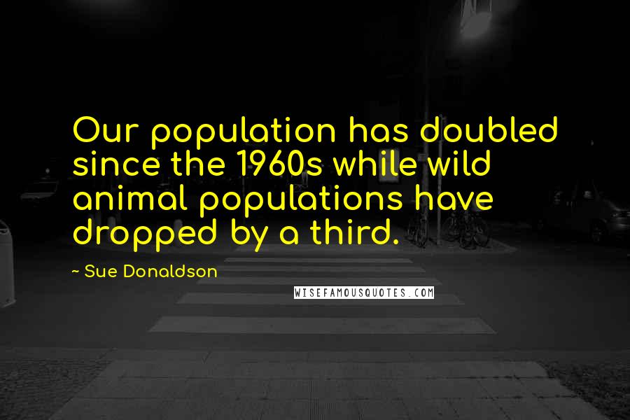 Sue Donaldson Quotes: Our population has doubled since the 1960s while wild animal populations have dropped by a third.