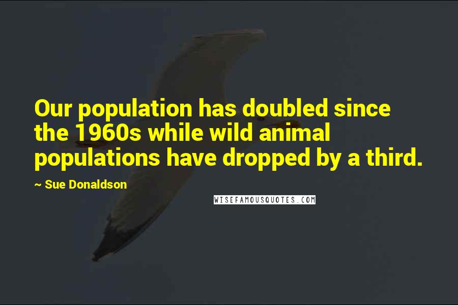 Sue Donaldson Quotes: Our population has doubled since the 1960s while wild animal populations have dropped by a third.