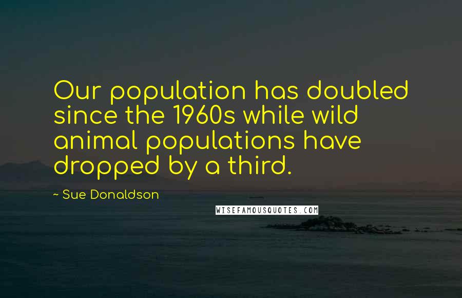 Sue Donaldson Quotes: Our population has doubled since the 1960s while wild animal populations have dropped by a third.