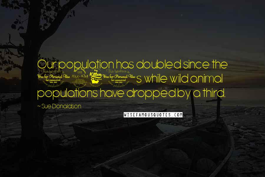 Sue Donaldson Quotes: Our population has doubled since the 1960s while wild animal populations have dropped by a third.