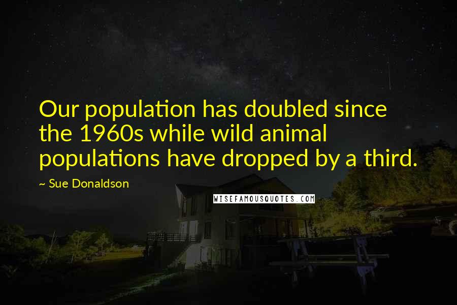 Sue Donaldson Quotes: Our population has doubled since the 1960s while wild animal populations have dropped by a third.