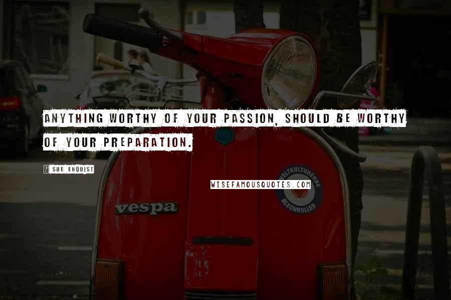 Sue Enquist Quotes: Anything worthy of your passion, should be worthy of your preparation.