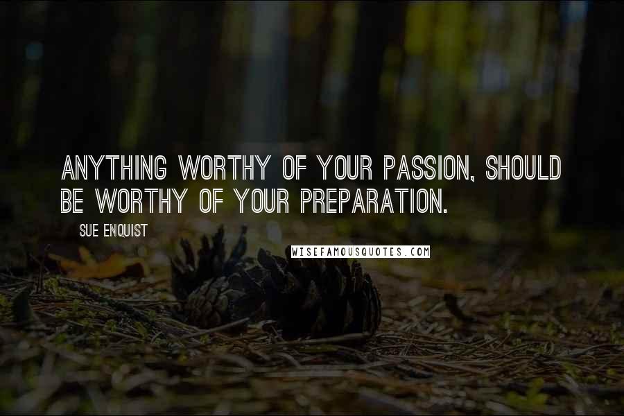 Sue Enquist Quotes: Anything worthy of your passion, should be worthy of your preparation.