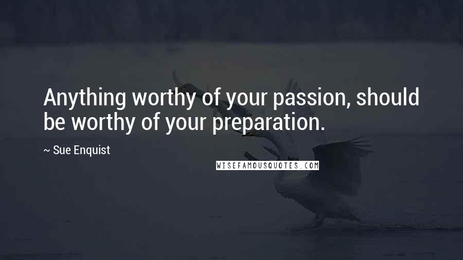 Sue Enquist Quotes: Anything worthy of your passion, should be worthy of your preparation.