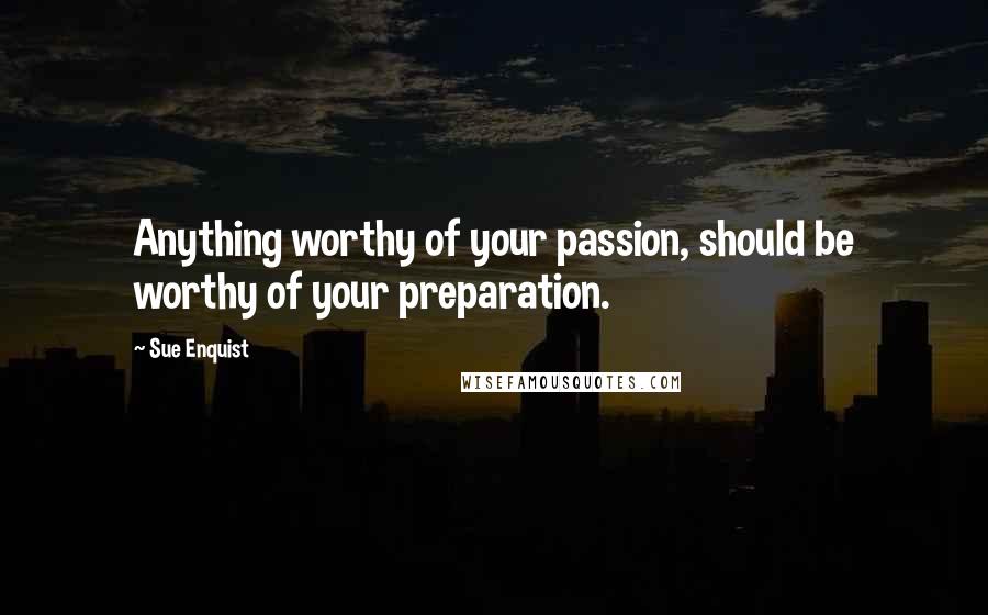 Sue Enquist Quotes: Anything worthy of your passion, should be worthy of your preparation.