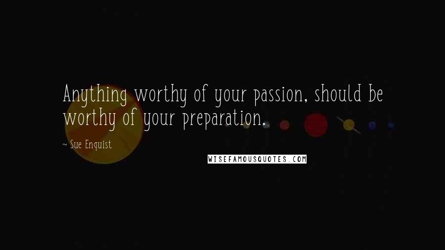 Sue Enquist Quotes: Anything worthy of your passion, should be worthy of your preparation.