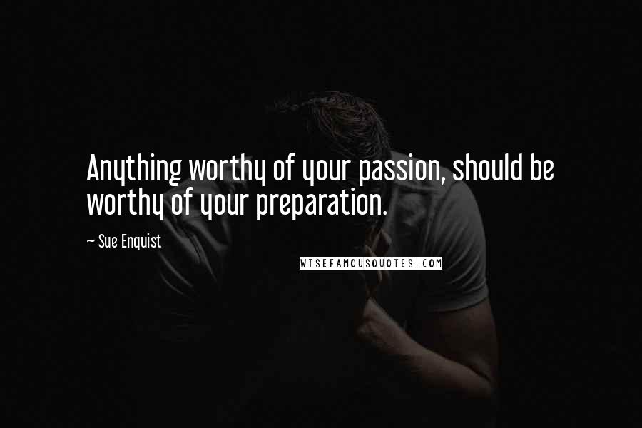 Sue Enquist Quotes: Anything worthy of your passion, should be worthy of your preparation.