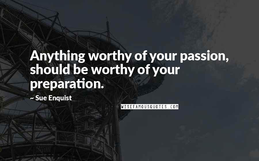 Sue Enquist Quotes: Anything worthy of your passion, should be worthy of your preparation.