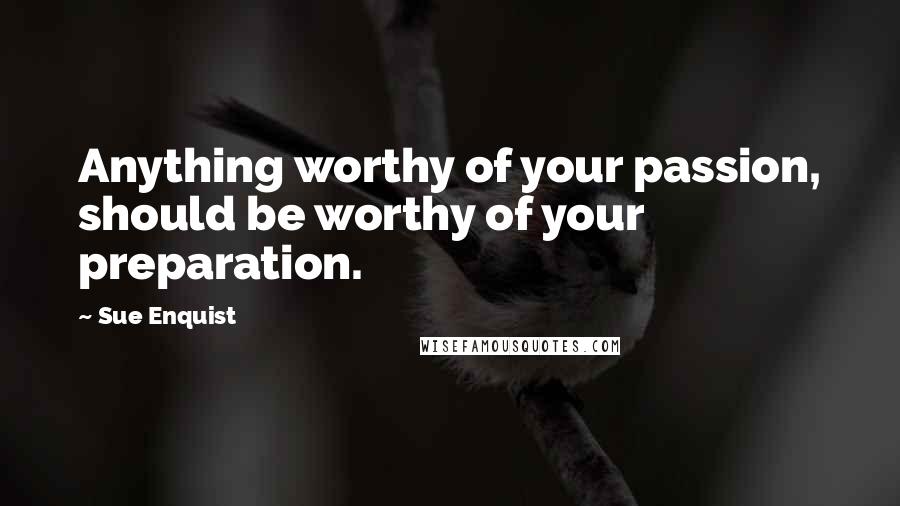 Sue Enquist Quotes: Anything worthy of your passion, should be worthy of your preparation.