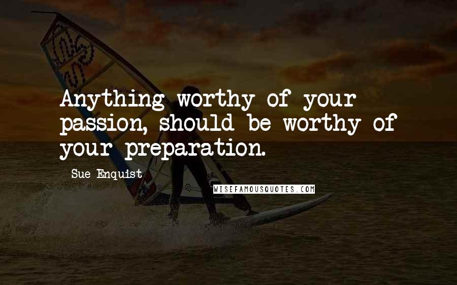 Sue Enquist Quotes: Anything worthy of your passion, should be worthy of your preparation.