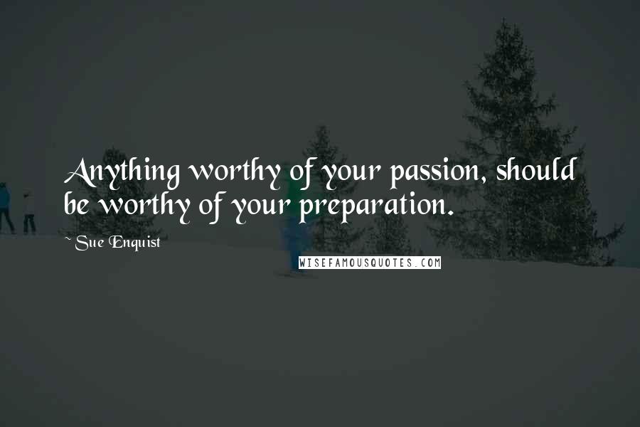 Sue Enquist Quotes: Anything worthy of your passion, should be worthy of your preparation.