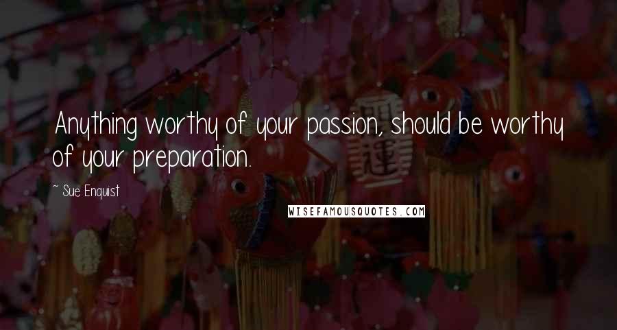 Sue Enquist Quotes: Anything worthy of your passion, should be worthy of your preparation.