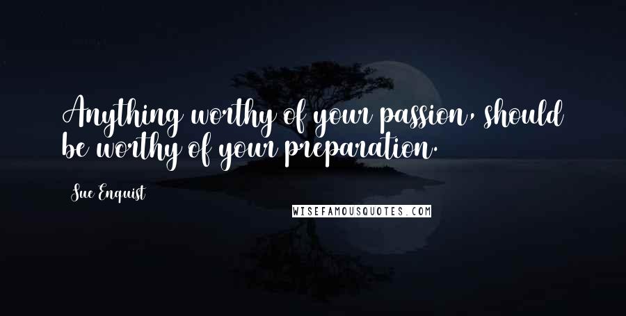 Sue Enquist Quotes: Anything worthy of your passion, should be worthy of your preparation.