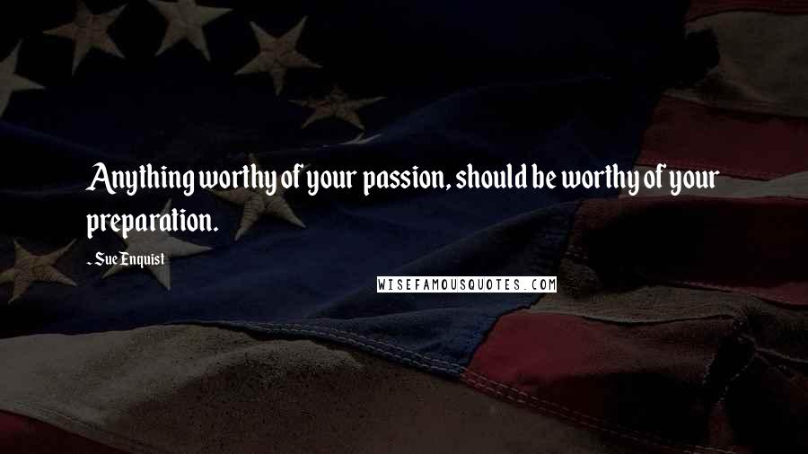 Sue Enquist Quotes: Anything worthy of your passion, should be worthy of your preparation.