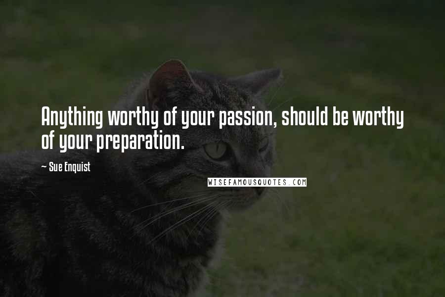 Sue Enquist Quotes: Anything worthy of your passion, should be worthy of your preparation.