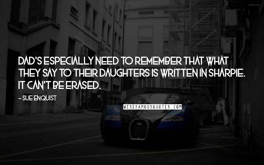 Sue Enquist Quotes: Dad's especially need to remember that what they say to their daughters is written in Sharpie. It can't be erased.