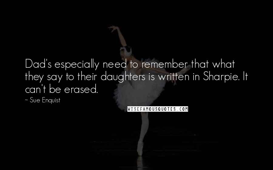 Sue Enquist Quotes: Dad's especially need to remember that what they say to their daughters is written in Sharpie. It can't be erased.