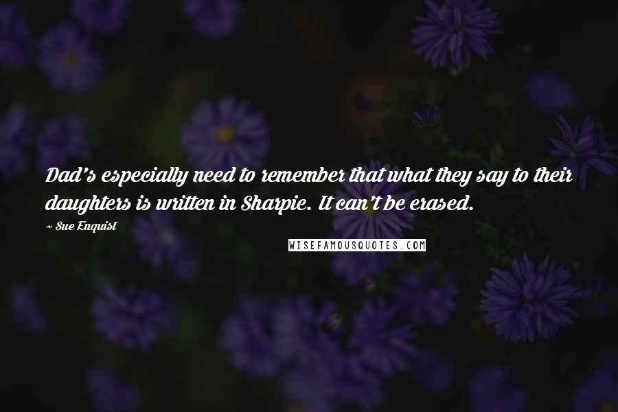 Sue Enquist Quotes: Dad's especially need to remember that what they say to their daughters is written in Sharpie. It can't be erased.