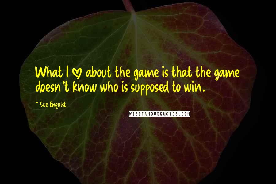 Sue Enquist Quotes: What I love about the game is that the game doesn't know who is supposed to win.