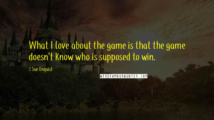 Sue Enquist Quotes: What I love about the game is that the game doesn't know who is supposed to win.
