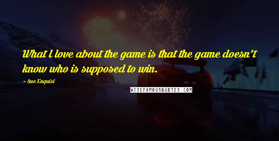 Sue Enquist Quotes: What I love about the game is that the game doesn't know who is supposed to win.