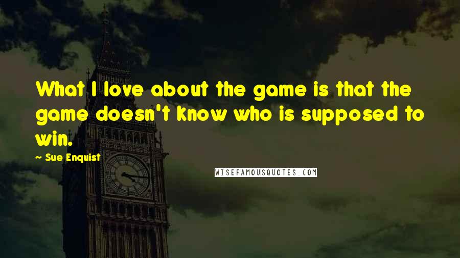 Sue Enquist Quotes: What I love about the game is that the game doesn't know who is supposed to win.