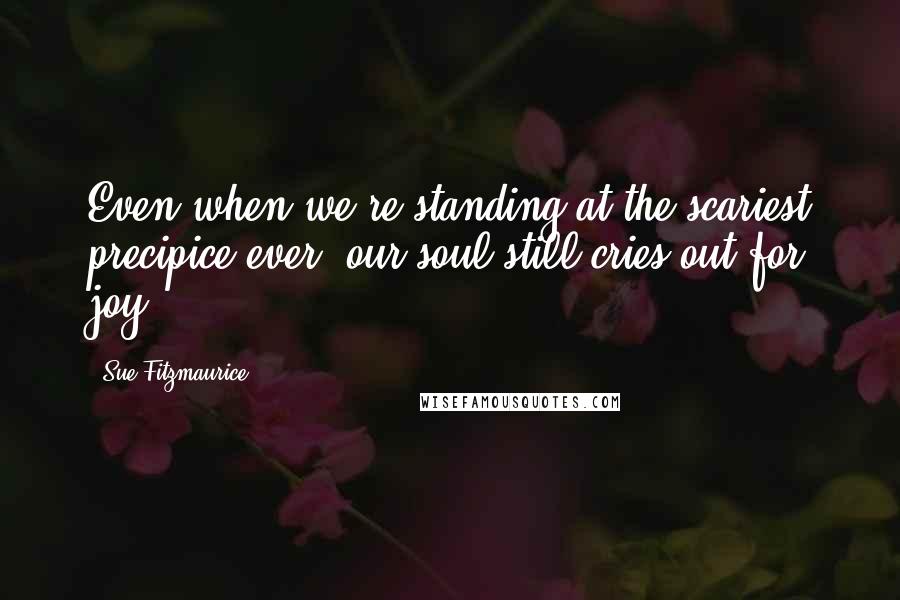 Sue Fitzmaurice Quotes: Even when we're standing at the scariest precipice ever, our soul still cries out for joy.