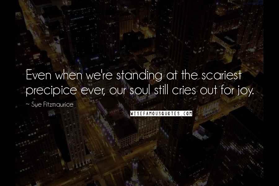 Sue Fitzmaurice Quotes: Even when we're standing at the scariest precipice ever, our soul still cries out for joy.