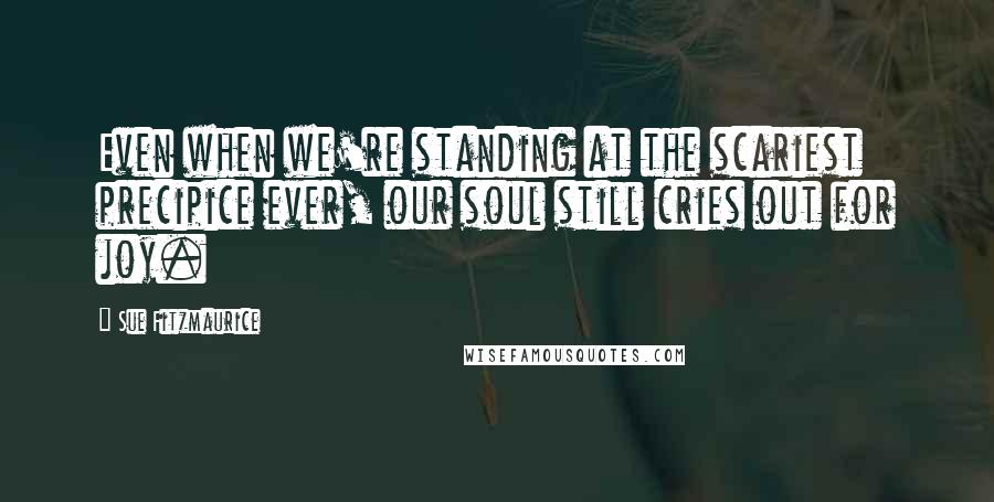 Sue Fitzmaurice Quotes: Even when we're standing at the scariest precipice ever, our soul still cries out for joy.