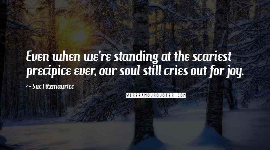 Sue Fitzmaurice Quotes: Even when we're standing at the scariest precipice ever, our soul still cries out for joy.