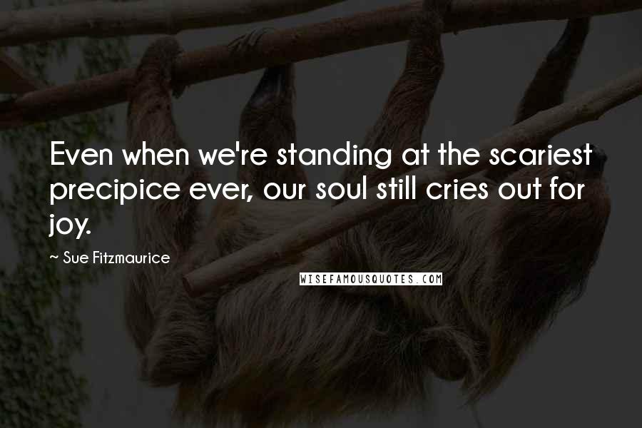 Sue Fitzmaurice Quotes: Even when we're standing at the scariest precipice ever, our soul still cries out for joy.