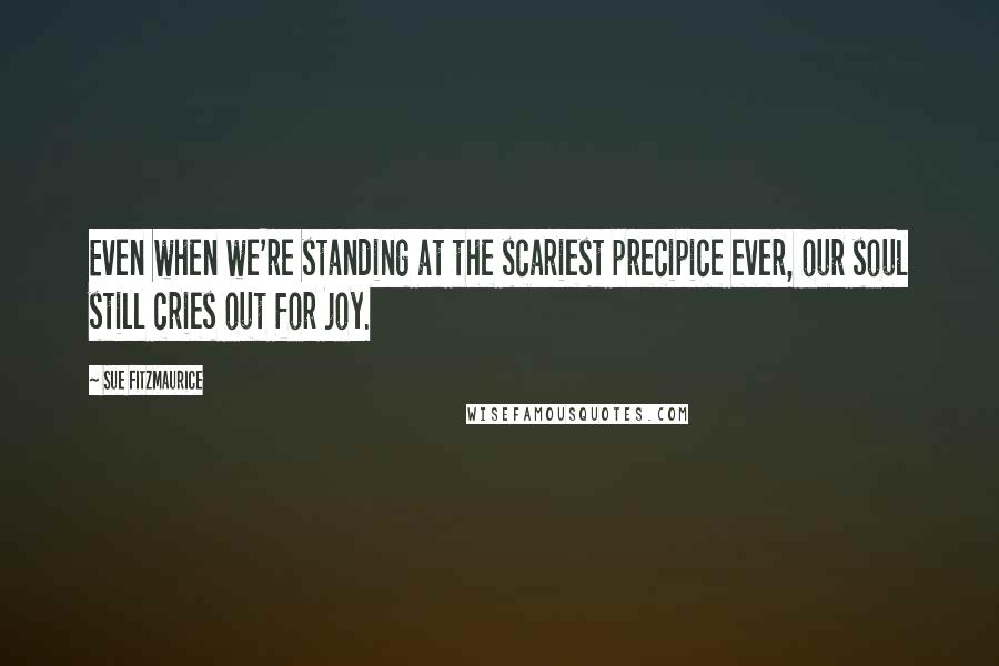 Sue Fitzmaurice Quotes: Even when we're standing at the scariest precipice ever, our soul still cries out for joy.