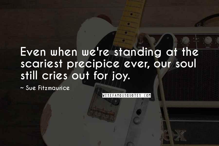 Sue Fitzmaurice Quotes: Even when we're standing at the scariest precipice ever, our soul still cries out for joy.