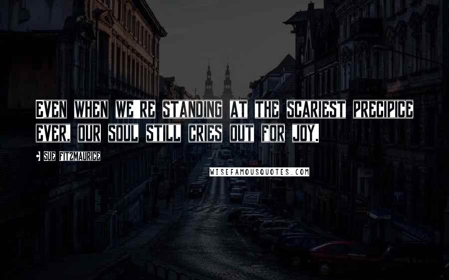 Sue Fitzmaurice Quotes: Even when we're standing at the scariest precipice ever, our soul still cries out for joy.