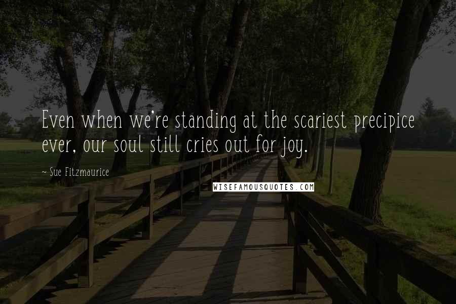 Sue Fitzmaurice Quotes: Even when we're standing at the scariest precipice ever, our soul still cries out for joy.