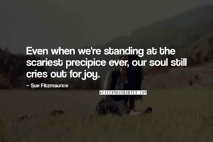 Sue Fitzmaurice Quotes: Even when we're standing at the scariest precipice ever, our soul still cries out for joy.