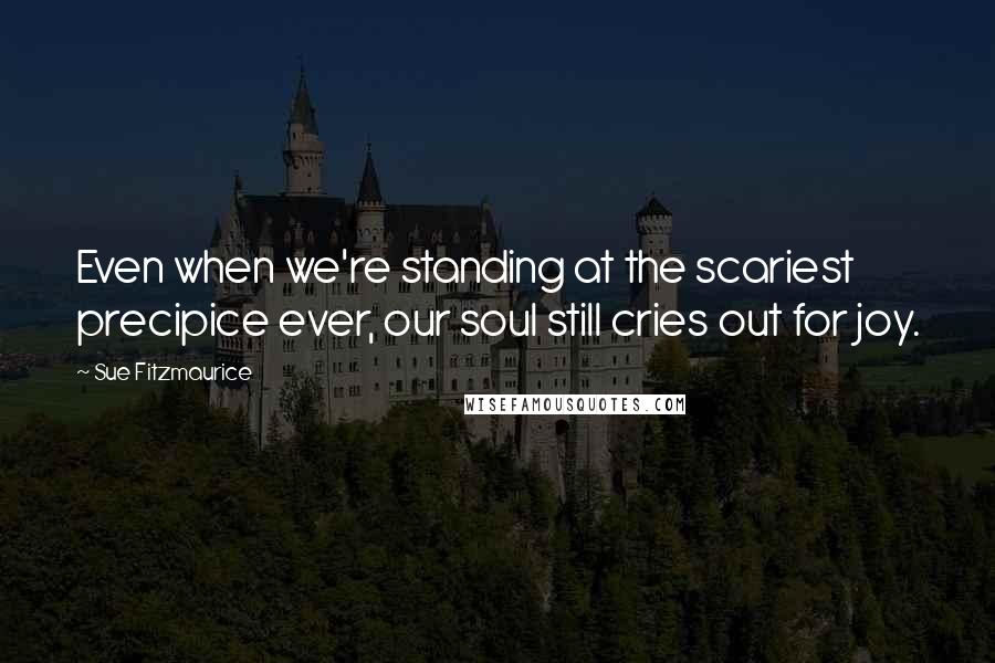 Sue Fitzmaurice Quotes: Even when we're standing at the scariest precipice ever, our soul still cries out for joy.