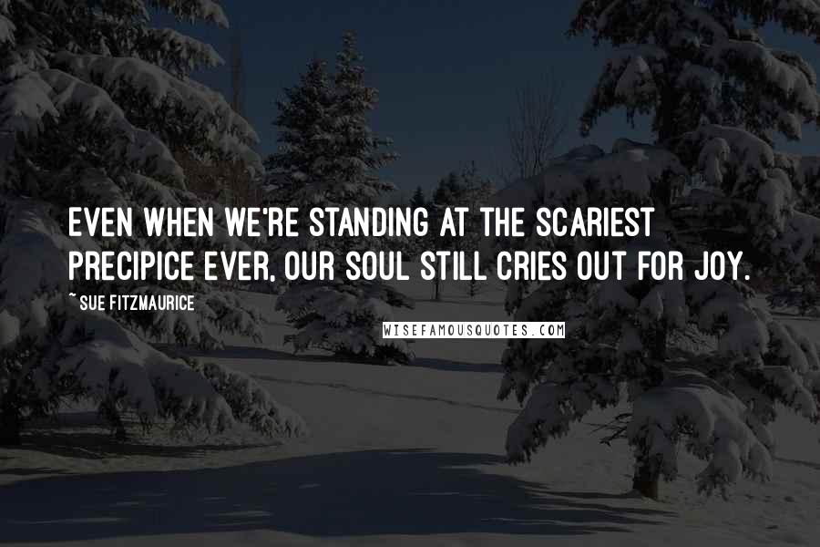 Sue Fitzmaurice Quotes: Even when we're standing at the scariest precipice ever, our soul still cries out for joy.