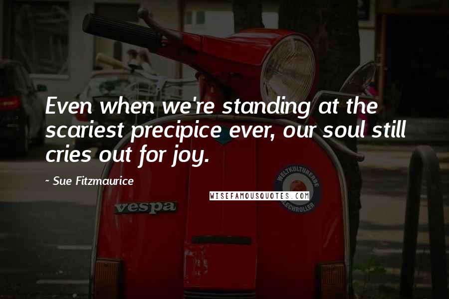 Sue Fitzmaurice Quotes: Even when we're standing at the scariest precipice ever, our soul still cries out for joy.