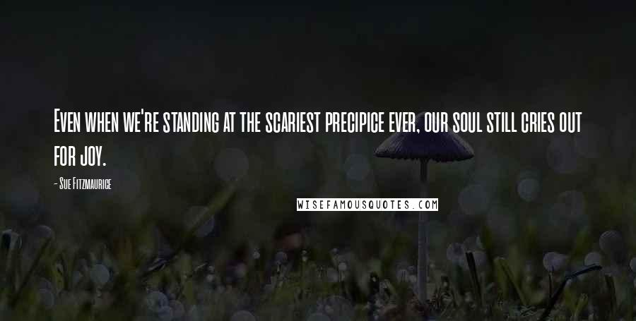 Sue Fitzmaurice Quotes: Even when we're standing at the scariest precipice ever, our soul still cries out for joy.