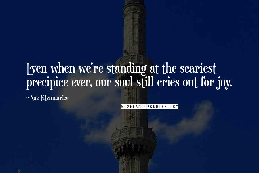 Sue Fitzmaurice Quotes: Even when we're standing at the scariest precipice ever, our soul still cries out for joy.