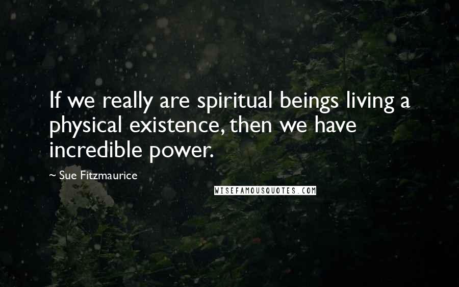 Sue Fitzmaurice Quotes: If we really are spiritual beings living a physical existence, then we have incredible power.