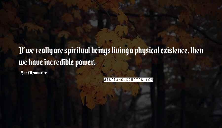 Sue Fitzmaurice Quotes: If we really are spiritual beings living a physical existence, then we have incredible power.