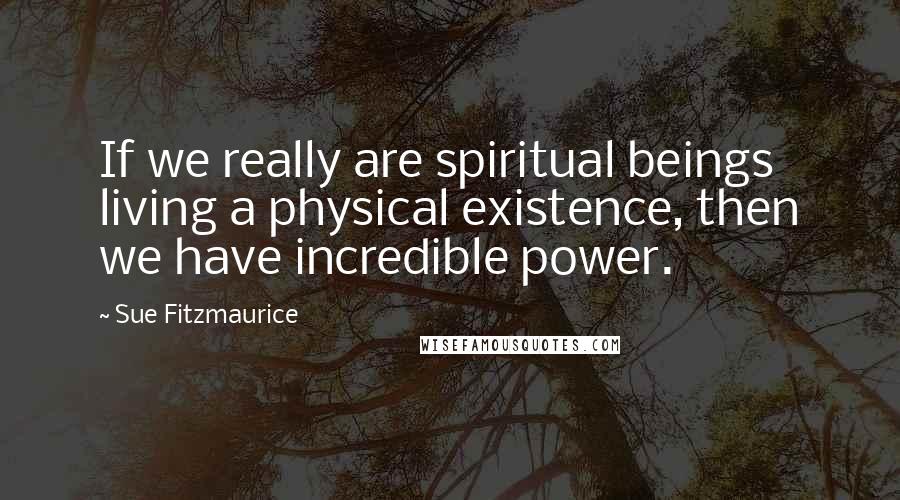 Sue Fitzmaurice Quotes: If we really are spiritual beings living a physical existence, then we have incredible power.