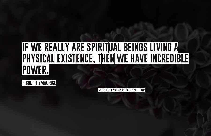 Sue Fitzmaurice Quotes: If we really are spiritual beings living a physical existence, then we have incredible power.