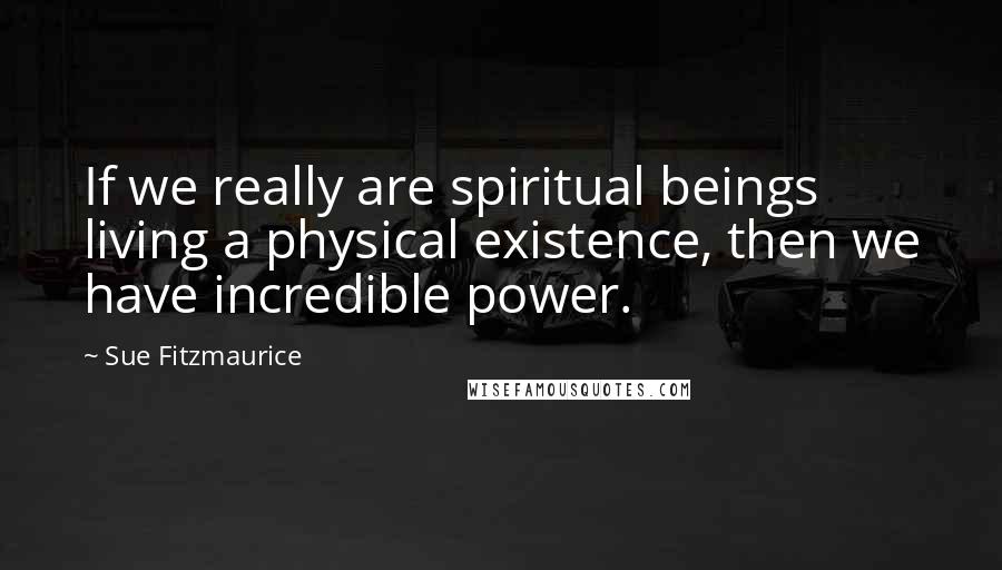 Sue Fitzmaurice Quotes: If we really are spiritual beings living a physical existence, then we have incredible power.