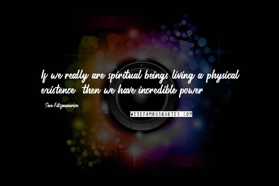 Sue Fitzmaurice Quotes: If we really are spiritual beings living a physical existence, then we have incredible power.
