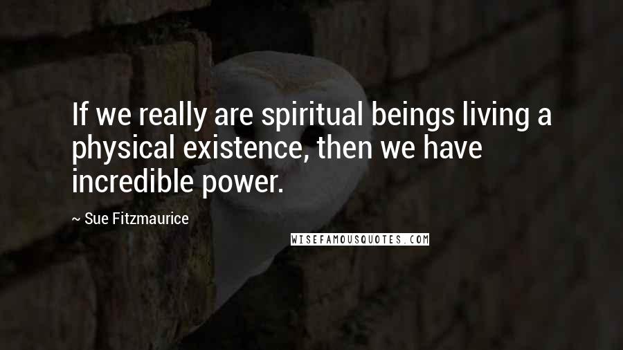 Sue Fitzmaurice Quotes: If we really are spiritual beings living a physical existence, then we have incredible power.