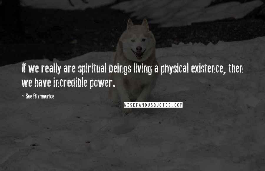 Sue Fitzmaurice Quotes: If we really are spiritual beings living a physical existence, then we have incredible power.